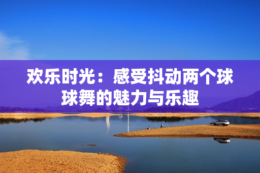 欢乐时光：感受抖动两个球球舞的魅力与乐趣