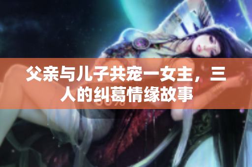 父亲与儿子共宠一女主，三人的纠葛情缘故事