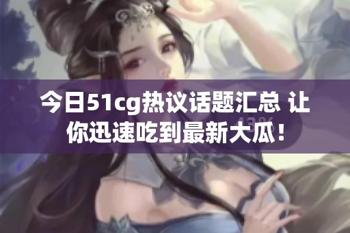 今日51cg热议话题汇总 让你迅速吃到最新大瓜！