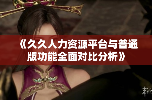 《久久人力资源平台与普通版功能全面对比分析》