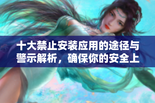 十大禁止安装应用的途径与警示解析，确保你的安全上网环境