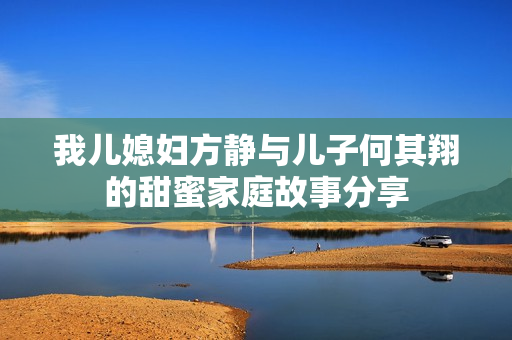 我儿媳妇方静与儿子何其翔的甜蜜家庭故事分享