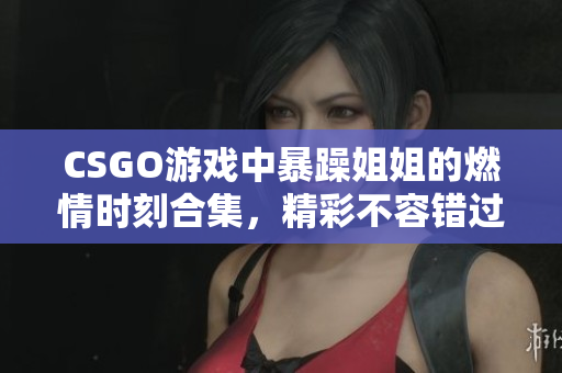 CSGO游戏中暴躁姐姐的燃情时刻合集，精彩不容错过