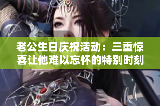 老公生日庆祝活动：三重惊喜让他难以忘怀的特别时刻