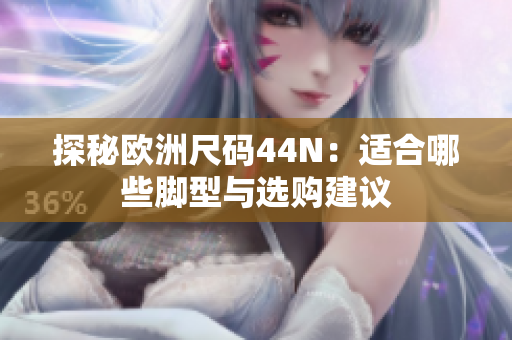 探秘欧洲尺码44N：适合哪些脚型与选购建议