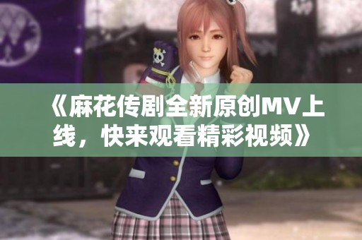 《麻花传剧全新原创MV上线，快来观看精彩视频》