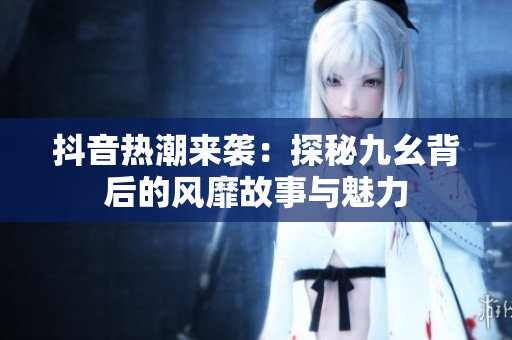 抖音热潮来袭：探秘九幺背后的风靡故事与魅力