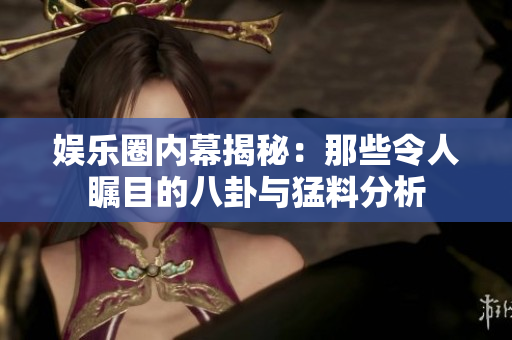 娱乐圈内幕揭秘：那些令人瞩目的八卦与猛料分析