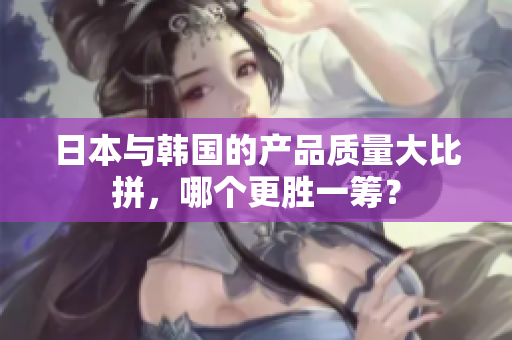 日本与韩国的产品质量大比拼，哪个更胜一筹？