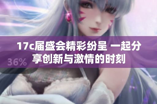 17c届盛会精彩纷呈 一起分享创新与激情的时刻