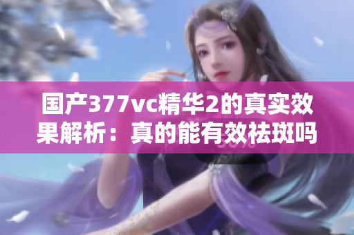 国产377vc精华2的真实效果解析：真的能有效祛斑吗？