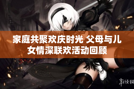 家庭共聚欢庆时光 父母与儿女情深联欢活动回顾