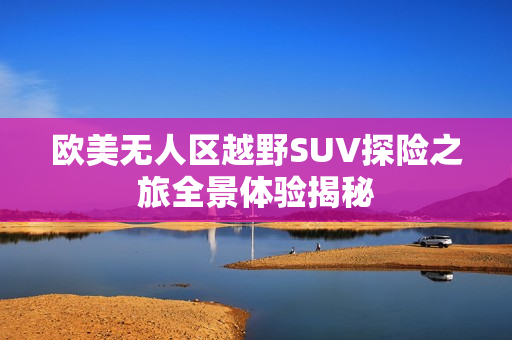 欧美无人区越野SUV探险之旅全景体验揭秘
