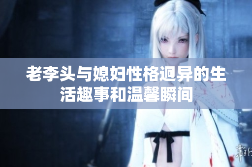 老李头与媳妇性格迥异的生活趣事和温馨瞬间