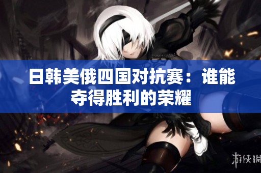 日韩美俄四国对抗赛：谁能夺得胜利的荣耀
