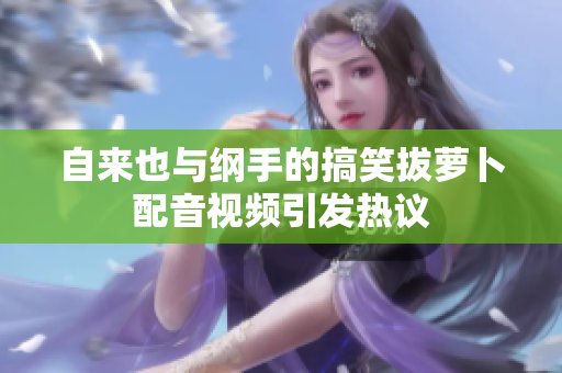自来也与纲手的搞笑拔萝卜配音视频引发热议