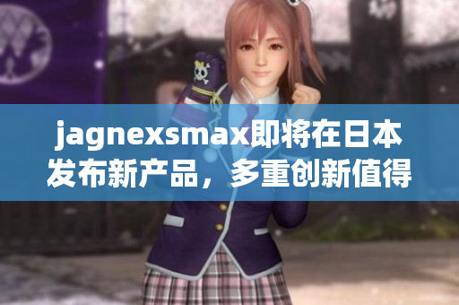 jagnexsmax即将在日本发布新产品，多重创新值得期待