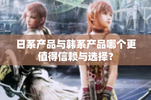 日系产品与韩系产品哪个更值得信赖与选择？