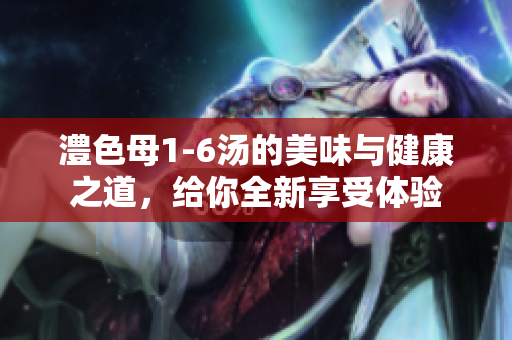 澧色母1-6汤的美味与健康之道，给你全新享受体验