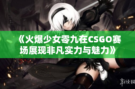 《火爆少女零九在CSGO赛场展现非凡实力与魅力》