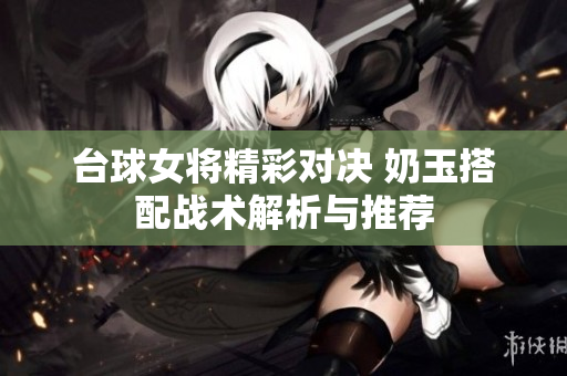 台球女将精彩对决 奶玉搭配战术解析与推荐