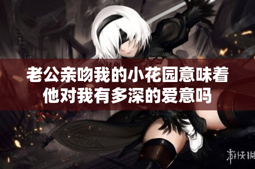 老公亲吻我的小花园意味着他对我有多深的爱意吗