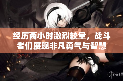经历两小时激烈较量，战斗者们展现非凡勇气与智慧