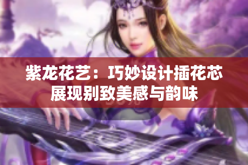 紫龙花艺：巧妙设计插花芯展现别致美感与韵味