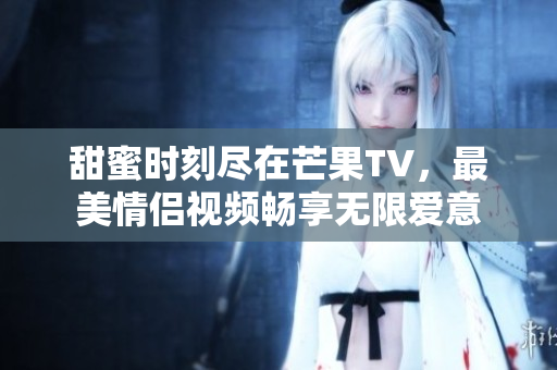 甜蜜时刻尽在芒果TV，最美情侣视频畅享无限爱意