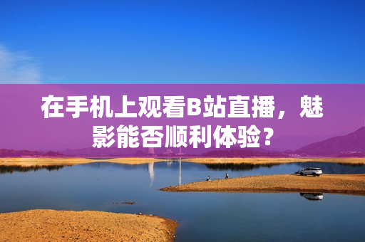 在手机上观看B站直播，魅影能否顺利体验？