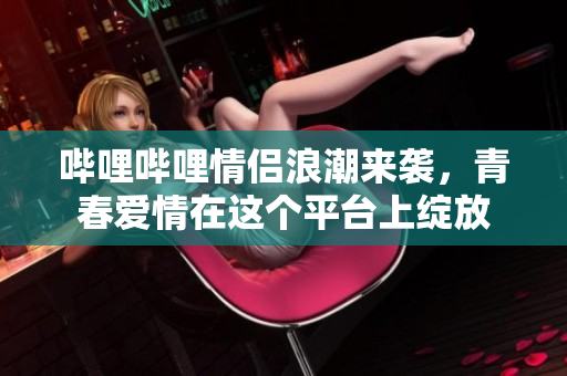 哔哩哔哩情侣浪潮来袭，青春爱情在这个平台上绽放