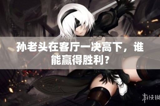 孙老头在客厅一决高下，谁能赢得胜利？