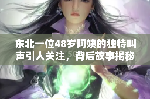 东北一位48岁阿姨的独特叫声引人关注，背后故事揭秘