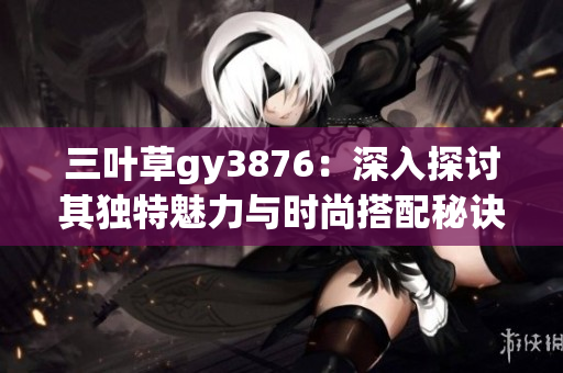三叶草gy3876：深入探讨其独特魅力与时尚搭配秘诀