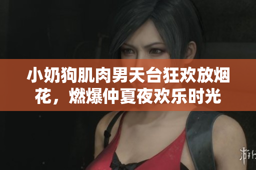 小奶狗肌肉男天台狂欢放烟花，燃爆仲夏夜欢乐时光