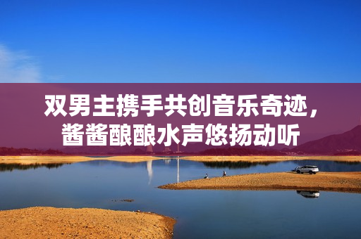 双男主携手共创音乐奇迹，酱酱酿酿水声悠扬动听