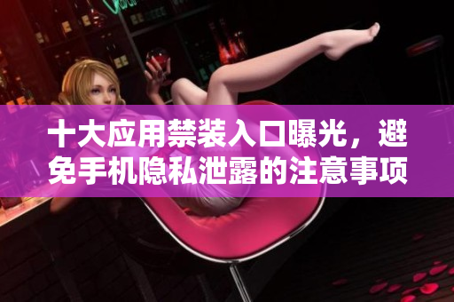 十大应用禁装入口曝光，避免手机隐私泄露的注意事项