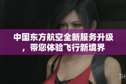 中国东方航空全新服务升级，带您体验飞行新境界
