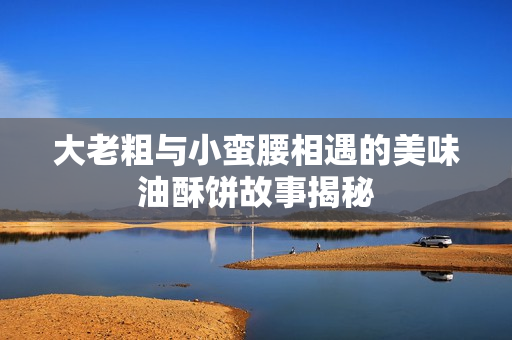大老粗与小蛮腰相遇的美味油酥饼故事揭秘