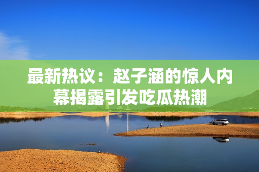 最新热议：赵子涵的惊人内幕揭露引发吃瓜热潮
