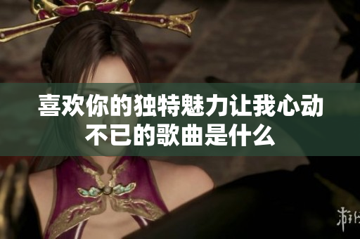 喜欢你的独特魅力让我心动不已的歌曲是什么