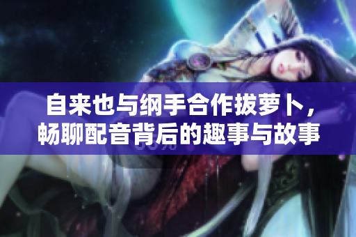 自来也与纲手合作拔萝卜，畅聊配音背后的趣事与故事