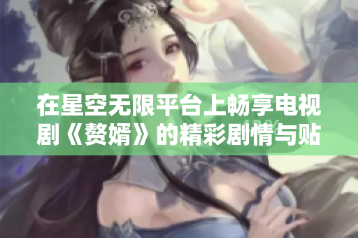 在星空无限平台上畅享电视剧《赘婿》的精彩剧情与贴心福利