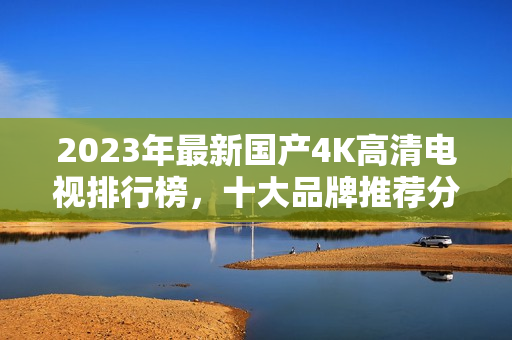 2023年最新国产4K高清电视排行榜，十大品牌推荐分析