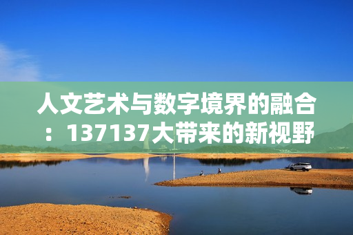 人文艺术与数字境界的融合：137137大带来的新视野