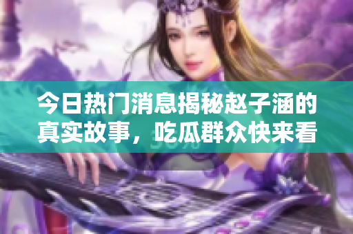 今日热门消息揭秘赵子涵的真实故事，吃瓜群众快来看！