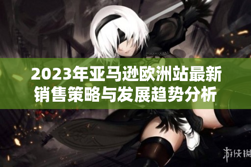2023年亚马逊欧洲站最新销售策略与发展趋势分析