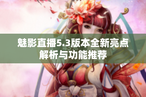 魅影直播5.3版本全新亮点解析与功能推荐