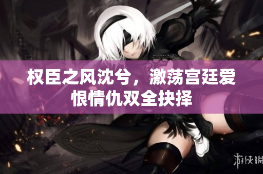 权臣之风沈兮，激荡宫廷爱恨情仇双全抉择