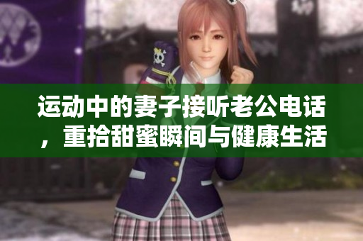 运动中的妻子接听老公电话，重拾甜蜜瞬间与健康生活